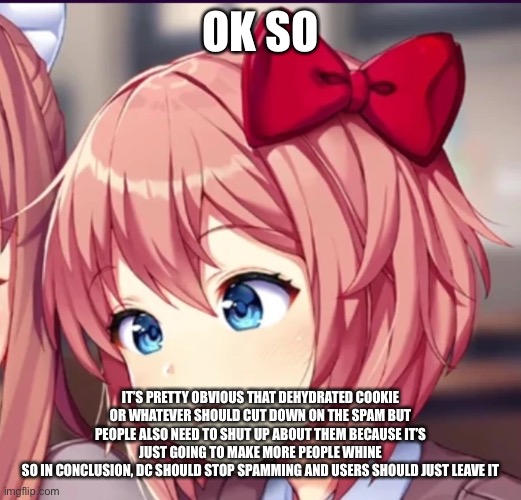 e | OK SO; IT’S PRETTY OBVIOUS THAT DEHYDRATED COOKIE OR WHATEVER SHOULD CUT DOWN ON THE SPAM BUT PEOPLE ALSO NEED TO SHUT UP ABOUT THEM BECAUSE IT’S JUST GOING TO MAKE MORE PEOPLE WHINE
SO IN CONCLUSION, DC SHOULD STOP SPAMMING AND USERS SHOULD JUST LEAVE IT | image tagged in sayori cute moron | made w/ Imgflip meme maker