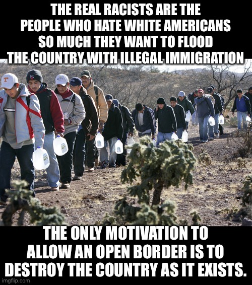 Open Borders proponents are the real racists | THE REAL RACISTS ARE THE PEOPLE WHO HATE WHITE AMERICANS SO MUCH THEY WANT TO FLOOD THE COUNTRY WITH ILLEGAL IMMIGRATION; THE ONLY MOTIVATION TO ALLOW AN OPEN BORDER IS TO DESTROY THE COUNTRY AS IT EXISTS. | image tagged in illegal immigrants crossing border,progressive hate,looney leftists,race baiters,hate mongers,open borders is a racist policy | made w/ Imgflip meme maker