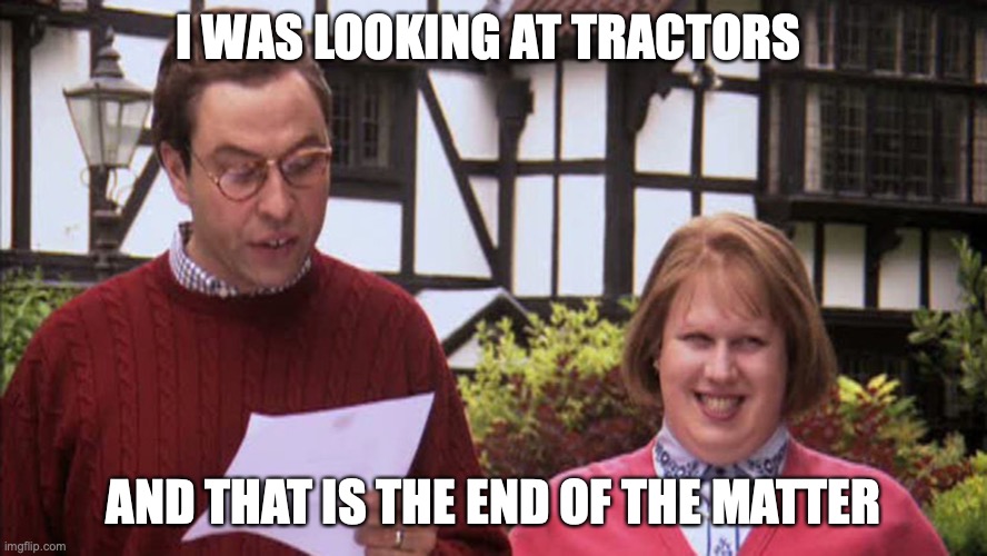 Little Britain Politician | I WAS LOOKING AT TRACTORS; AND THAT IS THE END OF THE MATTER | image tagged in little britain politician | made w/ Imgflip meme maker