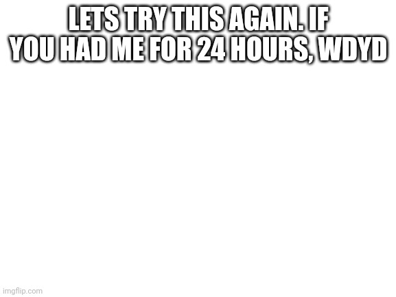 Blank White Template | LETS TRY THIS AGAIN. IF YOU HAD ME FOR 24 HOURS, WDYD | image tagged in blank white template | made w/ Imgflip meme maker