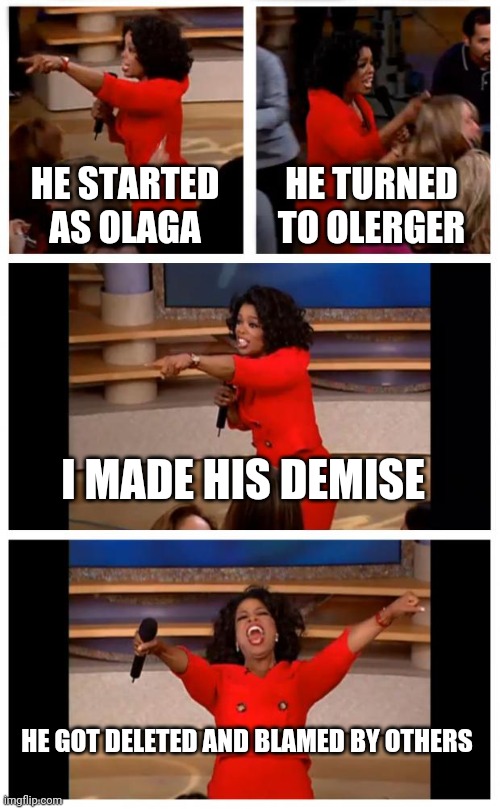 My plan for making my brothers imgflip account gone | HE STARTED AS OLAGA; HE TURNED TO OLERGER; I MADE HIS DEMISE; HE GOT DELETED AND BLAMED BY OTHERS | image tagged in memes,oprah you get a car everybody gets a car | made w/ Imgflip meme maker