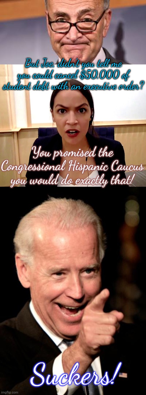 His fellow Democrats will keep forgiving him. |  But Joe, didn't you tell me you could cancel $50,000 of student debt with an executive order? You promised the Congressional Hispanic Caucus you would do exactly that! Suckers! | image tagged in chuck shumer,alexandria ocasio-cortez,memes,smilin biden | made w/ Imgflip meme maker