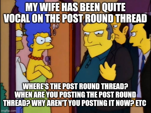 Fat Tony Simpsons | MY WIFE HAS BEEN QUITE VOCAL ON THE POST ROUND THREAD; WHERE'S THE POST ROUND THREAD? WHEN ARE YOU POSTING THE POST ROUND THREAD? WHY AREN'T YOU POSTING IT NOW? ETC | image tagged in fat tony simpsons | made w/ Imgflip meme maker