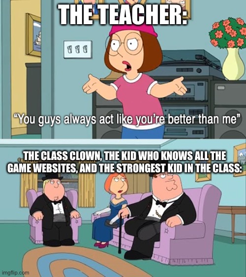 im the kid who knows all the game websites | THE TEACHER:; THE CLASS CLOWN, THE KID WHO KNOWS ALL THE GAME WEBSITES, AND THE STRONGEST KID IN THE CLASS: | image tagged in why do you guys think your so much better than me | made w/ Imgflip meme maker