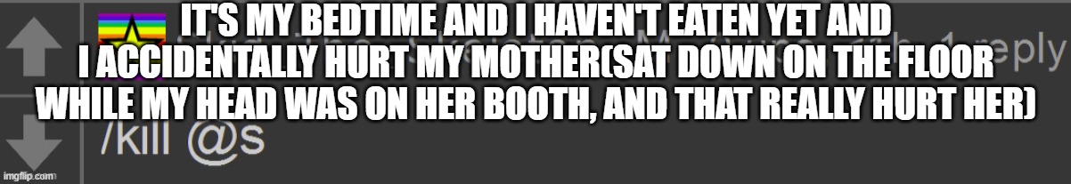 Skid /Kill @s | IT'S MY BEDTIME AND I HAVEN'T EATEN YET AND I ACCIDENTALLY HURT MY MOTHER(SAT DOWN ON THE FLOOR WHILE MY HEAD WAS ON HER BOOTH, AND THAT REALLY HURT HER) | image tagged in skid /kill s | made w/ Imgflip meme maker