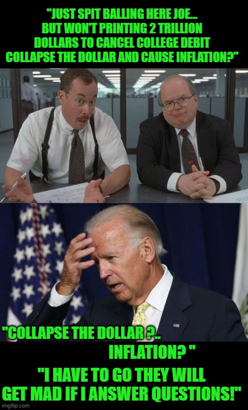 yep | "JUST SPIT BALLING HERE JOE... BUT WON'T PRINTING 2 TRILLION DOLLARS TO CANCEL COLLEGE DEBIT COLLAPSE THE DOLLAR AND CAUSE INFLATION?"; "COLLAPSE THE DOLLAR ?.. INFLATION? "; "I HAVE TO GO THEY WILL GET MAD IF I ANSWER QUESTIONS!" | image tagged in office space what do you do here,joe biden worries | made w/ Imgflip meme maker