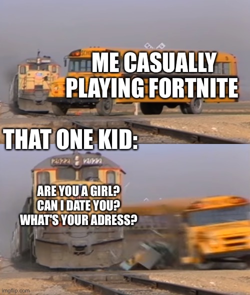 I am a freaking boy .-. | ME CASUALLY PLAYING FORTNITE; THAT ONE KID:; ARE YOU A GIRL? CAN I DATE YOU? WHAT'S YOUR ADRESS? | image tagged in a train hitting a school bus,memes,gaming | made w/ Imgflip meme maker