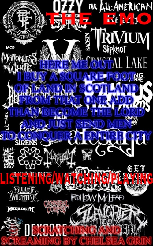 The emo temp | HERE ME OUT
I BUY A SQUARE FOOT OF LAND IN SCOTLAND FROM THAT ONE ADD THAN BECOME THE LORD AND JUST SEND MEN TO CONQUER A ENTIRE CITY; SCRATCHING AND SCREAMING BY CHELSEA GRIN | image tagged in the emo temp | made w/ Imgflip meme maker