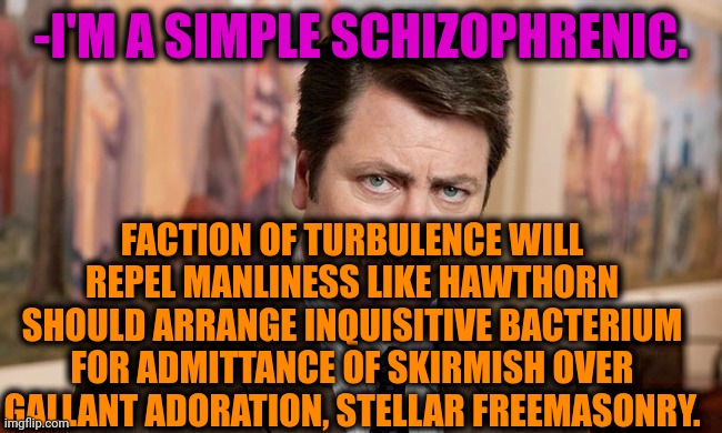 -Second part per day. | -I'M A SIMPLE SCHIZOPHRENIC. FACTION OF TURBULENCE WILL REPEL MANLINESS LIKE HAWTHORN SHOULD ARRANGE INQUISITIVE BACTERIUM FOR ADMITTANCE OF SKIRMISH OVER GALLANT ADORATION, STELLAR FREEMASONRY. | image tagged in i'm a simple man,schizophrenia,ron swanson,mental illness,speaker,we don't talk about bruno | made w/ Imgflip meme maker