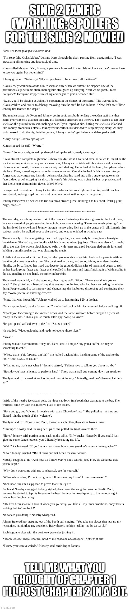 This is the one I'm sticking with. Got the whole story figured out. | SING 2 FANFIC
(WARNING: SPOILERS FOR THE SING 2 MOVIE!); TELL ME WHAT YOU THOUGHT OF CHAPTER 1
I'LL POST CHAPTER 2 IN A BIT. | image tagged in blank white template | made w/ Imgflip meme maker