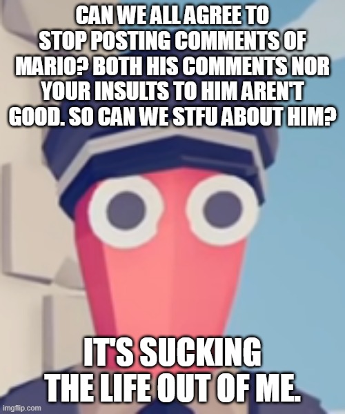 TABS Stare | CAN WE ALL AGREE TO STOP POSTING COMMENTS OF MARIO? BOTH HIS COMMENTS NOR YOUR INSULTS TO HIM AREN'T GOOD. SO CAN WE STFU ABOUT HIM? IT'S SUCKING THE LIFE OUT OF ME. | image tagged in tabs stare | made w/ Imgflip meme maker