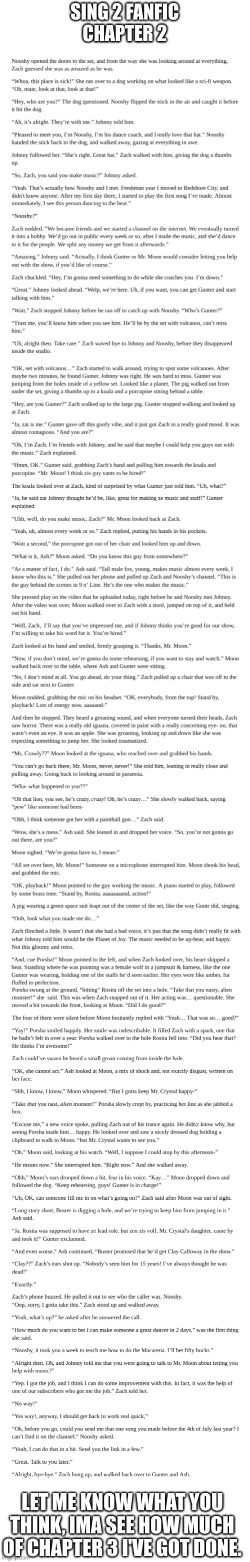 Chapter 2 | SING 2 FANFIC
CHAPTER 2; LET ME KNOW WHAT YOU THINK, IMA SEE HOW MUCH OF CHAPTER 3 I'VE GOT DONE. | image tagged in blank white template | made w/ Imgflip meme maker