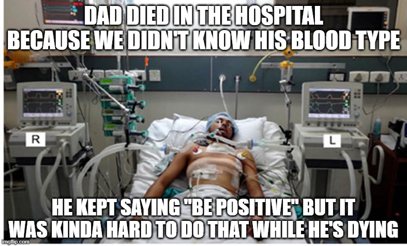 Whoops | DAD DIED IN THE HOSPITAL BECAUSE WE DIDN'T KNOW HIS BLOOD TYPE; HE KEPT SAYING "BE POSITIVE" BUT IT WAS KINDA HARD TO DO THAT WHILE HE'S DYING | image tagged in hospital patient on ventilator - death | made w/ Imgflip meme maker