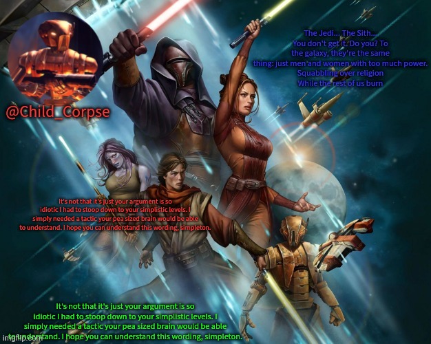 Corpse's Kotor template | It's not that it's just your argument is so idiotic I had to stoop down to your simplistic levels. I simply needed a tactic your pea sized brain would be able to understand. I hope you can understand this wording, simpleton. It's not that it's just your argument is so idiotic I had to stoop down to your simplistic levels. I simply needed a tactic your pea sized brain would be able to understand. I hope you can understand this wording, simpleton. | image tagged in corpse's kotor template | made w/ Imgflip meme maker