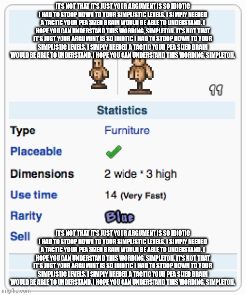 Terraria Training Dummy | IT'S NOT THAT IT'S JUST YOUR ARGUMENT IS SO IDIOTIC I HAD TO STOOP DOWN TO YOUR SIMPLISTIC LEVELS. I SIMPLY NEEDED A TACTIC YOUR PEA SIZED BRAIN WOULD BE ABLE TO UNDERSTAND. I HOPE YOU CAN UNDERSTAND THIS WORDING, SIMPLETON. IT'S NOT THAT IT'S JUST YOUR ARGUMENT IS SO IDIOTIC I HAD TO STOOP DOWN TO YOUR SIMPLISTIC LEVELS. I SIMPLY NEEDED A TACTIC YOUR PEA SIZED BRAIN WOULD BE ABLE TO UNDERSTAND. I HOPE YOU CAN UNDERSTAND THIS WORDING, SIMPLETON. IT'S NOT THAT IT'S JUST YOUR ARGUMENT IS SO IDIOTIC I HAD TO STOOP DOWN TO YOUR SIMPLISTIC LEVELS. I SIMPLY NEEDED A TACTIC YOUR PEA SIZED BRAIN WOULD BE ABLE TO UNDERSTAND. I HOPE YOU CAN UNDERSTAND THIS WORDING, SIMPLETON. IT'S NOT THAT IT'S JUST YOUR ARGUMENT IS SO IDIOTIC I HAD TO STOOP DOWN TO YOUR SIMPLISTIC LEVELS. I SIMPLY NEEDED A TACTIC YOUR PEA SIZED BRAIN WOULD BE ABLE TO UNDERSTAND. I HOPE YOU CAN UNDERSTAND THIS WORDING, SIMPLETON. | image tagged in terraria training dummy | made w/ Imgflip meme maker