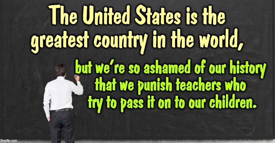 If we're that strong, we're strong enough to tell the truth to our kids. We only lie if we're weak. | The United States is the greatest country in the world, but we're so ashamed of our history 
that we punish teachers who 
try to pass it on to our children. | image tagged in united states,great,country,shame,history,teachers | made w/ Imgflip meme maker