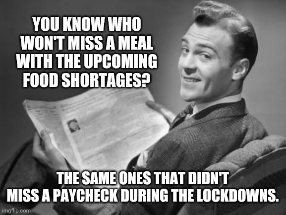 Hungry? Politicians are stocked up with food. | YOU KNOW WHO WON'T MISS A MEAL WITH THE UPCOMING FOOD SHORTAGES? THE SAME ONES THAT DIDN'T MISS A PAYCHECK DURING THE LOCKDOWNS. | image tagged in 50's newspaper | made w/ Imgflip meme maker