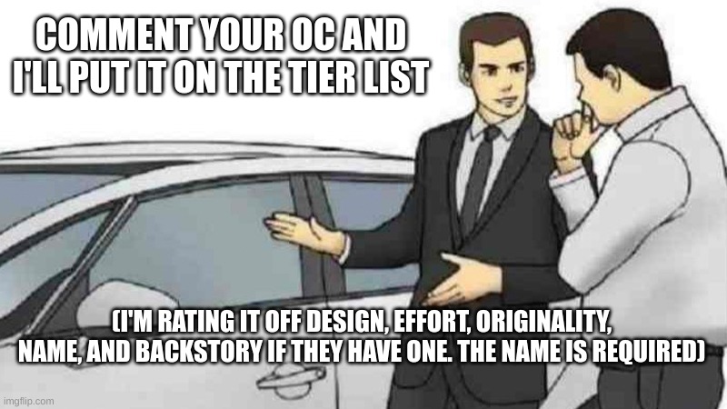 this ends in 30 minutes. I'm gonna work on my fanfiction for a bit | COMMENT YOUR OC AND I'LL PUT IT ON THE TIER LIST; (I'M RATING IT OFF DESIGN, EFFORT, ORIGINALITY, NAME, AND BACKSTORY IF THEY HAVE ONE. THE NAME IS REQUIRED) | image tagged in memes,car salesman slaps roof of car | made w/ Imgflip meme maker