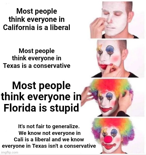 Freaking Florida | Most people think everyone in California is a liberal; Most people think everyone in Texas is a conservative; Most people think everyone in Florida is stupid; It's not fair to generalize.  We know not everyone in Cali is a liberal and we know everyone in Texas isn't a conservative | image tagged in memes,clown applying makeup,florida,meanwhile in florida,crazy people,meth capital of the usa | made w/ Imgflip meme maker