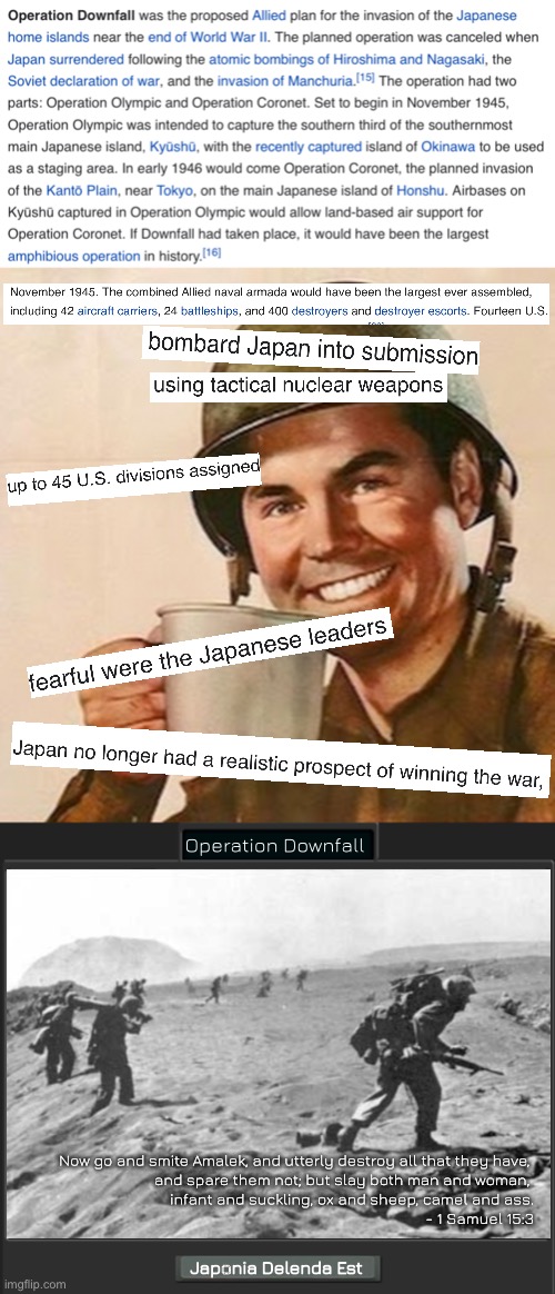 Operation_Downfall.avi | Operation Downfall; Now go and smite Amalek, and utterly destroy all that they have, 
and spare them not; but slay both man and woman, 
infant and suckling, ox and sheep, camel and ass.
- 1 Samuel 15:3; Japonia Delenda Est | image tagged in coffee soldier | made w/ Imgflip meme maker