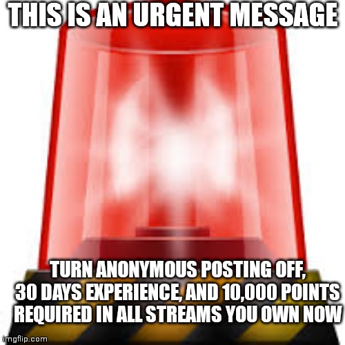 police siren | THIS IS AN URGENT MESSAGE; TURN ANONYMOUS POSTING OFF, 30 DAYS EXPERIENCE, AND 10,000 POINTS REQUIRED IN ALL STREAMS YOU OWN NOW | image tagged in police siren | made w/ Imgflip meme maker