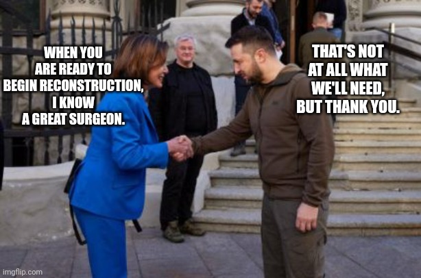 Pelosi To Zelenskyy On Reconstruction | THAT'S NOT AT ALL WHAT WE'LL NEED, BUT THANK YOU. WHEN YOU ARE READY TO BEGIN RECONSTRUCTION, I KNOW A GREAT SURGEON. | image tagged in nancy pelosi,zelenskyy,reconstruction | made w/ Imgflip meme maker
