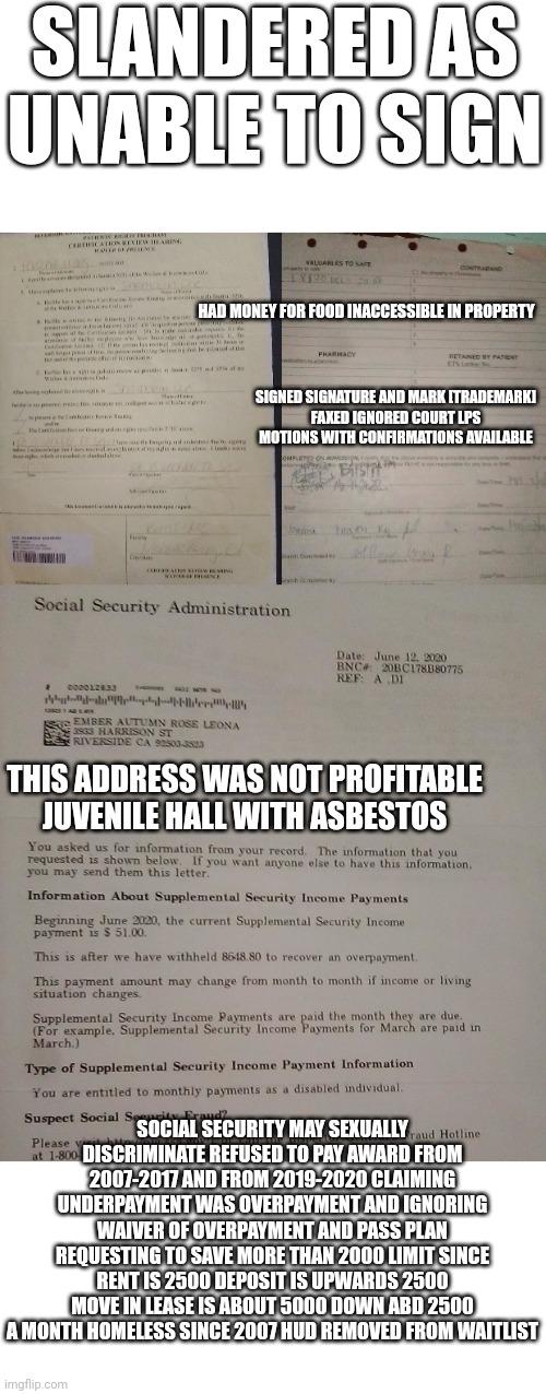 SLANDERED AS UNABLE TO SIGN; HAD MONEY FOR FOOD INACCESSIBLE IN PROPERTY; SIGNED SIGNATURE AND MARK [TRADEMARK]
FAXED IGNORED COURT LPS MOTIONS WITH CONFIRMATIONS AVAILABLE; THIS ADDRESS WAS NOT PROFITABLE JUVENILE HALL WITH ASBESTOS; SOCIAL SECURITY MAY SEXUALLY DISCRIMINATE REFUSED TO PAY AWARD FROM 2007-2017 AND FROM 2019-2020 CLAIMING UNDERPAYMENT WAS OVERPAYMENT AND IGNORING WAIVER OF OVERPAYMENT AND PASS PLAN REQUESTING TO SAVE MORE THAN 2000 LIMIT SINCE RENT IS 2500 DEPOSIT IS UPWARDS 2500 MOVE IN LEASE IS ABOUT 5000 DOWN ABD 2500 A MONTH HOMELESS SINCE 2007 HUD REMOVED FROM WAITLIST | made w/ Imgflip meme maker