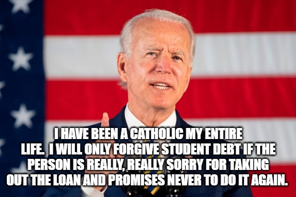 Joe Biden | I HAVE BEEN A CATHOLIC MY ENTIRE LIFE.  I WILL ONLY FORGIVE STUDENT DEBT IF THE PERSON IS REALLY, REALLY SORRY FOR TAKING OUT THE LOAN AND PROMISES NEVER TO DO IT AGAIN. | image tagged in student loans | made w/ Imgflip meme maker
