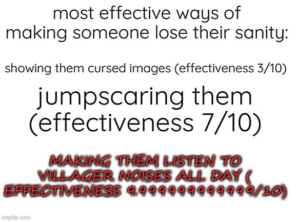 Blank White Template | most effective ways of making someone lose their sanity:; showing them cursed images (effectiveness 3/10); jumpscaring them (effectiveness 7/10); MAKING THEM LISTEN TO VILLAGER NOISES ALL DAY ( EFFECTIVENESS 9.999999999999/10) | image tagged in blank white template,memes,fun,funny,minecraft villagers,minecraft | made w/ Imgflip meme maker