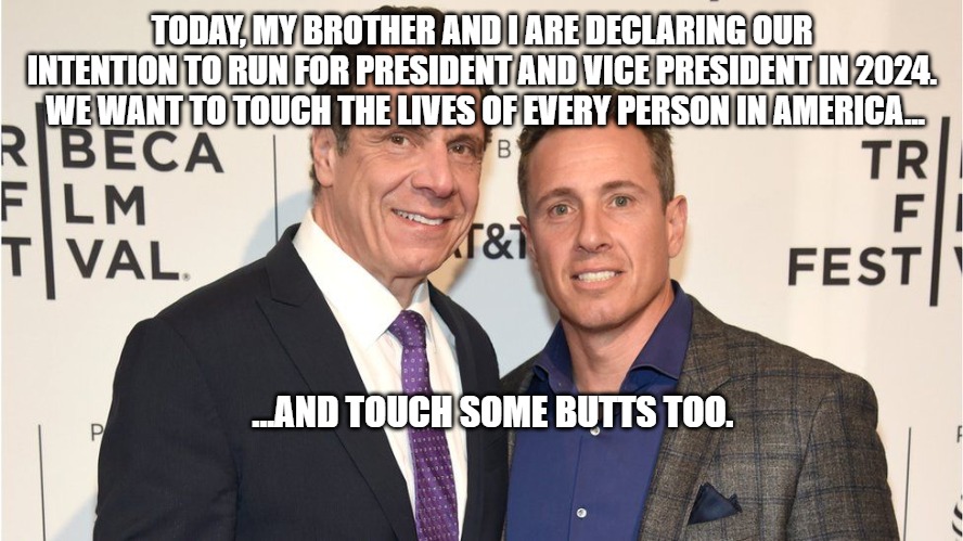 cuomo brothers | TODAY, MY BROTHER AND I ARE DECLARING OUR INTENTION TO RUN FOR PRESIDENT AND VICE PRESIDENT IN 2024.  WE WANT TO TOUCH THE LIVES OF EVERY PERSON IN AMERICA... ...AND TOUCH SOME BUTTS TOO. | image tagged in cuomo | made w/ Imgflip meme maker