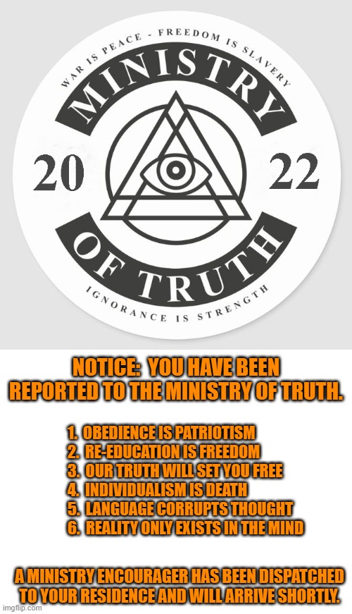 You Have Been Reported! | NOTICE:  YOU HAVE BEEN REPORTED TO THE MINISTRY OF TRUTH. 1.  OBEDIENCE IS PATRIOTISM
2.  RE-EDUCATION IS FREEDOM
3.  OUR TRUTH WILL SET YOU FREE
4.  INDIVIDUALISM IS DEATH
5.  LANGUAGE CORRUPTS THOUGHT
6.  REALITY ONLY EXISTS IN THE MIND; A MINISTRY ENCOURAGER HAS BEEN DISPATCHED TO YOUR RESIDENCE AND WILL ARRIVE SHORTLY. | image tagged in ministry of truth 2022,biden,orwell,1984,misinformation,totalitarianism | made w/ Imgflip meme maker