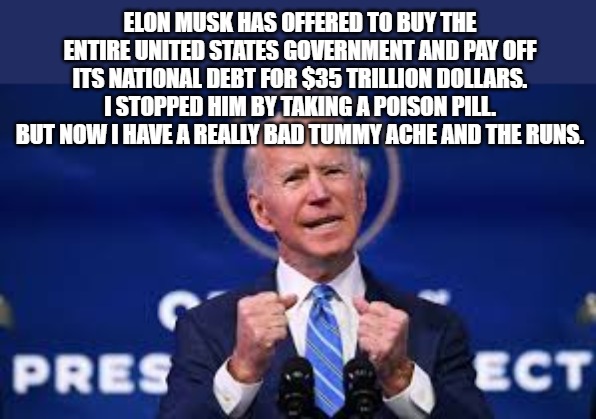 Joe Biden | ELON MUSK HAS OFFERED TO BUY THE ENTIRE UNITED STATES GOVERNMENT AND PAY OFF ITS NATIONAL DEBT FOR $35 TRILLION DOLLARS.  I STOPPED HIM BY TAKING A POISON PILL.  BUT NOW I HAVE A REALLY BAD TUMMY ACHE AND THE RUNS. | image tagged in elon musk | made w/ Imgflip meme maker