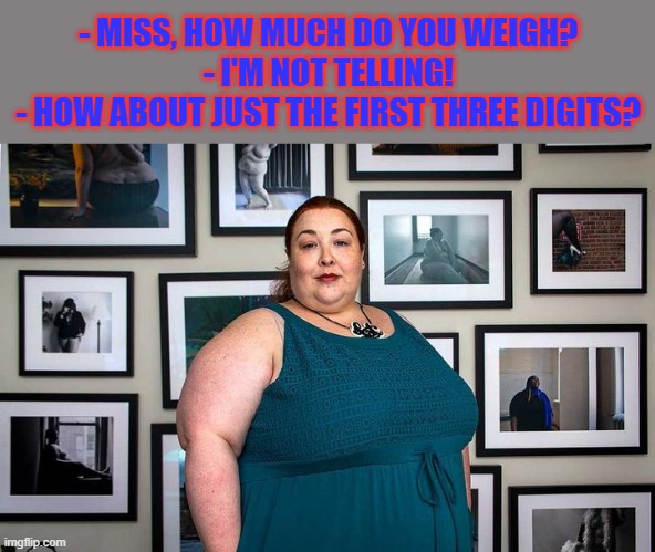 A little joke ... well, maybe not a "little" | - MISS, HOW MUCH DO YOU WEIGH?
 - I'M NOT TELLING!
 - HOW ABOUT JUST THE FIRST THREE DIGITS? | image tagged in fat studies | made w/ Imgflip meme maker