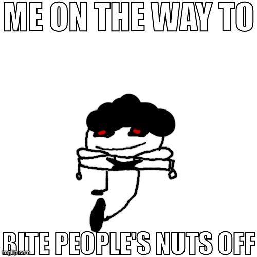 pisscrapper.exe on the way to bite people's nuts off no text | ME ON THE WAY TO BITE PEOPLE'S NUTS OFF | image tagged in pisscrapper exe on the way to bite people's nuts off no text | made w/ Imgflip meme maker