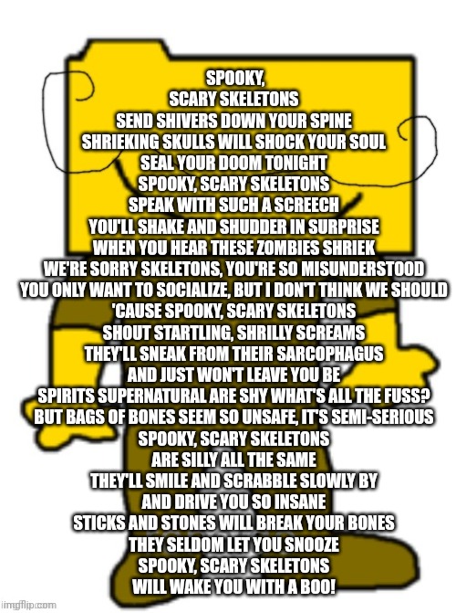 SPOOKY, SCARY SKELETONS
SEND SHIVERS DOWN YOUR SPINE
SHRIEKING SKULLS WILL SHOCK YOUR SOUL
SEAL YOUR DOOM TONIGHT
SPOOKY, SCARY SKELETONS
SPEAK WITH SUCH A SCREECH
YOU'LL SHAKE AND SHUDDER IN SURPRISE
WHEN YOU HEAR THESE ZOMBIES SHRIEK
WE'RE SORRY SKELETONS, YOU'RE SO MISUNDERSTOOD
YOU ONLY WANT TO SOCIALIZE, BUT I DON'T THINK WE SHOULD
'CAUSE SPOOKY, SCARY SKELETONS
SHOUT STARTLING, SHRILLY SCREAMS
THEY'LL SNEAK FROM THEIR SARCOPHAGUS
AND JUST WON'T LEAVE YOU BE
SPIRITS SUPERNATURAL ARE SHY WHAT'S ALL THE FUSS?
BUT BAGS OF BONES SEEM SO UNSAFE, IT'S SEMI-SERIOUS
SPOOKY, SCARY SKELETONS
ARE SILLY ALL THE SAME
THEY'LL SMILE AND SCRABBLE SLOWLY BY
AND DRIVE YOU SO INSANE
STICKS AND STONES WILL BREAK YOUR BONES
THEY SELDOM LET YOU SNOOZE
SPOOKY, SCARY SKELETONS
WILL WAKE YOU WITH A BOO! | image tagged in ronaldo | made w/ Imgflip meme maker