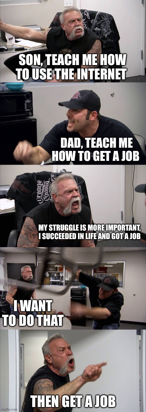American Chopper Argument Meme | SON, TEACH ME HOW TO USE THE INTERNET; DAD, TEACH ME HOW TO GET A JOB; MY STRUGGLE IS MORE IMPORTANT, I SUCCEEDED IN LIFE AND GOT A JOB; I WANT TO DO THAT; THEN GET A JOB | image tagged in memes,american chopper argument | made w/ Imgflip meme maker
