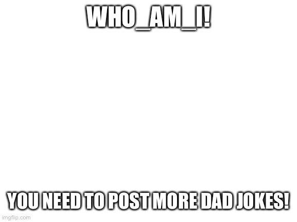 Blank White Template | WHO_AM_I! YOU NEED TO POST MORE DAD JOKES! | image tagged in blank white template | made w/ Imgflip meme maker