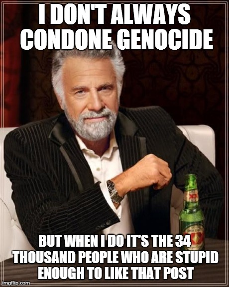 The Most Interesting Man In The World Meme | I DON'T ALWAYS CONDONE GENOCIDE BUT WHEN I DO IT'S THE 34 THOUSAND PEOPLE WHO ARE STUPID ENOUGH TO LIKE THAT POST | image tagged in memes,the most interesting man in the world | made w/ Imgflip meme maker