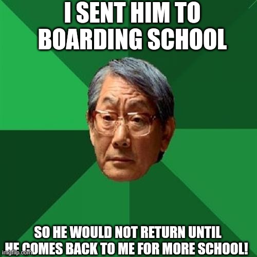 High Expectations Asian Father Meme | I SENT HIM TO BOARDING SCHOOL SO HE WOULD NOT RETURN UNTIL HE COMES BACK TO ME FOR MORE SCHOOL! | image tagged in memes,high expectations asian father | made w/ Imgflip meme maker