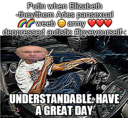 UNDERSTANDABLE, HAVE A GREAT DAY | Putin when Elizabeth -they/them Aries pansexual ?? weeb ? army ❤️❤️❤️ deppressed autistic #loveyourself-: | image tagged in understandable have a great day | made w/ Imgflip meme maker