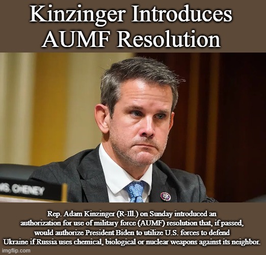 Kinzinger Introduces AUMF Resolution | Kinzinger Introduces AUMF Resolution; Rep. Adam Kinzinger (R-Ill.) on Sunday introduced an authorization for use of military force (AUMF) resolution that, if passed, would authorize President Biden to utilize U.S. forces to defend Ukraine if Russia uses chemical, biological or nuclear weapons against its neighbor. | image tagged in kinzinger,politics,memes,news,ukraine | made w/ Imgflip meme maker