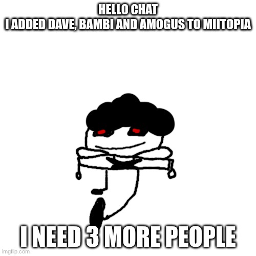 pisscrapper.exe on the way to bite people's nuts off no text | HELLO CHAT
I ADDED DAVE, BAMBI AND AMOGUS TO MIITOPIA; I NEED 3 MORE PEOPLE | image tagged in pisscrapper exe on the way to bite people's nuts off no text | made w/ Imgflip meme maker