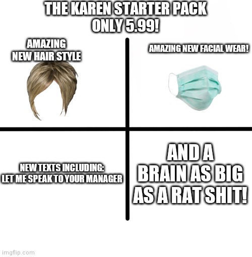Blank Starter Pack |  THE KAREN STARTER PACK
ONLY 5.99! AMAZING NEW HAIR STYLE; AMAZING NEW FACIAL WEAR! NEW TEXTS INCLUDING:

LET ME SPEAK TO YOUR MANAGER; AND A BRAIN AS BIG AS A RAT SHIT! | image tagged in memes,blank starter pack | made w/ Imgflip meme maker