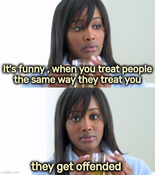 R-E-S-P-E-C-T | It's funny , when you treat people
 the same way they treat you; they get offended | image tagged in black woman drinking tea 2 panels,disrespect,x x everywhere,attitude,sorry i annoyed you | made w/ Imgflip meme maker