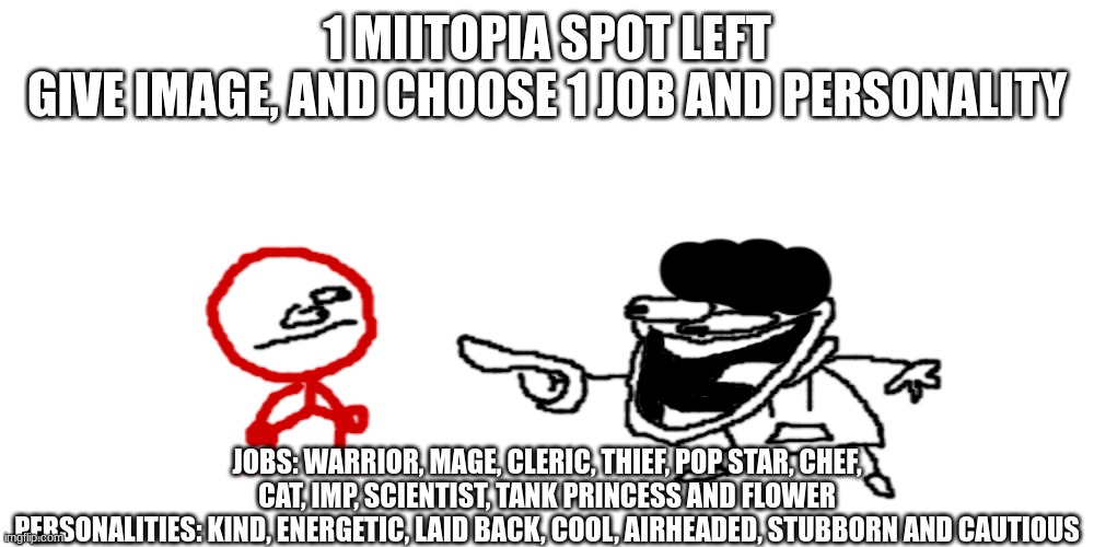 the pisscrapper laughing at stickdanish | 1 MIITOPIA SPOT LEFT
GIVE IMAGE, AND CHOOSE 1 JOB AND PERSONALITY; JOBS: WARRIOR, MAGE, CLERIC, THIEF, POP STAR, CHEF, CAT, IMP, SCIENTIST, TANK PRINCESS AND FLOWER
PERSONALITIES: KIND, ENERGETIC, LAID BACK, COOL, AIRHEADED, STUBBORN AND CAUTIOUS | image tagged in the pisscrapper laughing at stickdanish | made w/ Imgflip meme maker