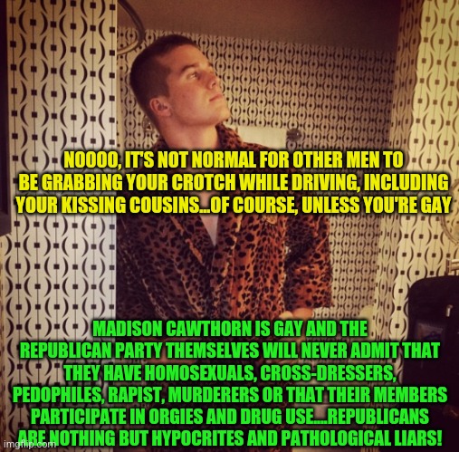 Madison Cawthorn | NOOOO, IT'S NOT NORMAL FOR OTHER MEN TO BE GRABBING YOUR CROTCH WHILE DRIVING, INCLUDING YOUR KISSING COUSINS...OF COURSE, UNLESS YOU'RE GAY; MADISON CAWTHORN IS GAY AND THE REPUBLICAN PARTY THEMSELVES WILL NEVER ADMIT THAT THEY HAVE HOMOSEXUALS, CROSS-DRESSERS, PEDOPHILES, RAPIST, MURDERERS OR THAT THEIR MEMBERS PARTICIPATE IN ORGIES AND DRUG USE....REPUBLICANS ARE NOTHING BUT HYPOCRITES AND PATHOLOGICAL LIARS! | image tagged in madison cawthorn | made w/ Imgflip meme maker