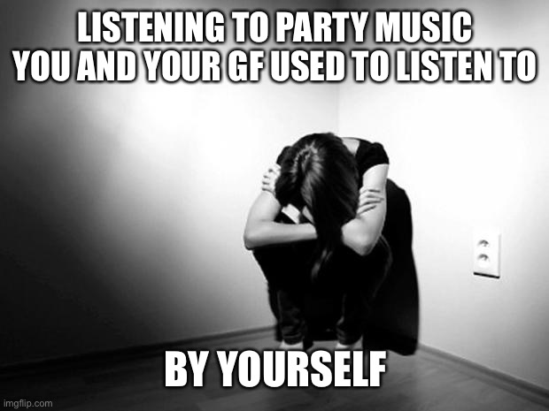 ??? |  LISTENING TO PARTY MUSIC YOU AND YOUR GF USED TO LISTEN TO; BY YOURSELF | image tagged in depression sadness hurt pain anxiety,why me | made w/ Imgflip meme maker