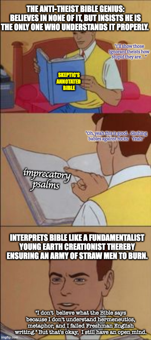 Average On-Line Anti-Theist. |  THE ANTI-THEIST BIBLE GENIUS: BELIEVES IN NONE OF IT, BUT INSISTS HE IS THE ONLY ONE WHO UNDERSTANDS IT PROPERLY. "I'll show those ignorant theists how stupid they are. . ."; SKEPTIC'S ANNOTATED 
BIBLE; "Oh, yeah this is good. ..'dashing babies against rocks.'   Yeah."; imprecatory psalms; INTERPRETS BIBLE LIKE A FUNDAMENTALIST YOUNG EARTH CREATIONIST THEREBY ENSURING AN ARMY OF STRAW MEN TO BURN. "I don't  believe what the Bible says because I don't understand hermeneutics, metaphor, and I failed Freshman English writing." But that's okay,  I still have an open mind. | image tagged in peter parker reading a book | made w/ Imgflip meme maker