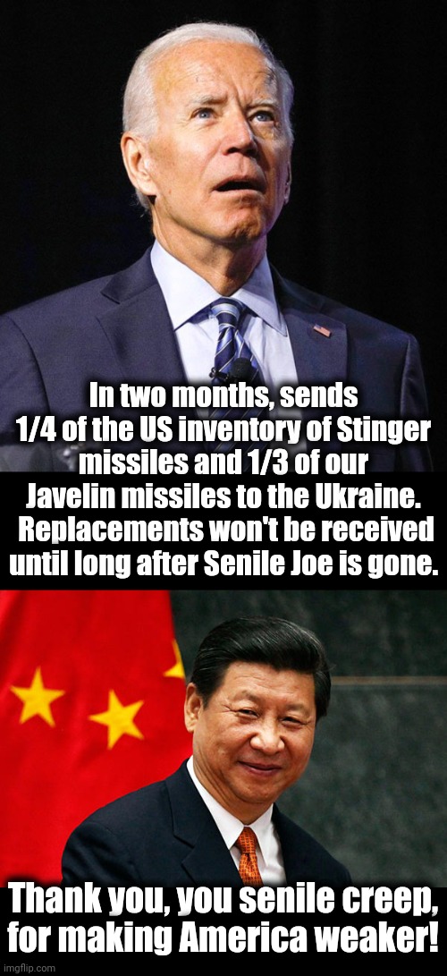 America last! | In two months, sends 1/4 of the US inventory of Stinger missiles and 1/3 of our Javelin missiles to the Ukraine.  Replacements won't be received until long after Senile Joe is gone. Thank you, you senile creep,
for making America weaker! | image tagged in joe biden,xi jinping,memes,missiles,ukraine,inventory | made w/ Imgflip meme maker