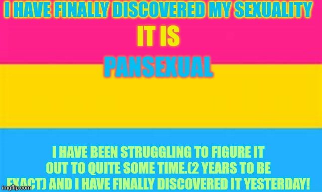 I HAVE FINALLY DISCOVERED MY SEXUALITY; IT IS; PANSEXUAL; I HAVE BEEN STRUGGLING TO FIGURE IT OUT TO QUITE SOME TIME.(2 YEARS TO BE EXACT) AND I HAVE FINALLY DISCOVERED IT YESTERDAY! | made w/ Imgflip meme maker